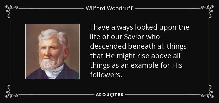 I have always looked upon the life of our Savior who descended beneath all things that He might rise above all things as an example for His followers. - Wilford Woodruff
