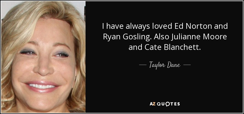 I have always loved Ed Norton and Ryan Gosling. Also Julianne Moore and Cate Blanchett. - Taylor Dane