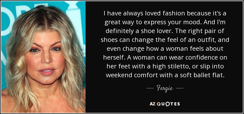 I have always loved fashion because it's a great way to express your mood. And I'm definitely a shoe lover. The right pair of shoes can change the feel of an outfit, and even change how a woman feels about herself. A woman can wear confidence on her feet with a high stiletto, or slip into weekend comfort with a soft ballet flat. - Fergie