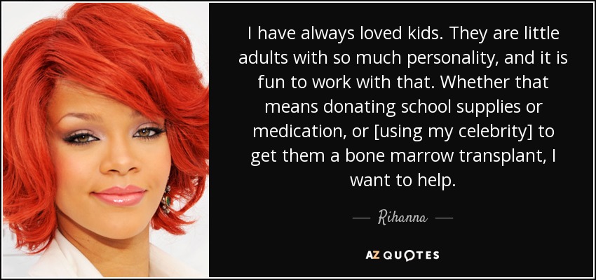 I have always loved kids. They are little adults with so much personality, and it is fun to work with that. Whether that means donating school supplies or medication, or [using my celebrity] to get them a bone marrow transplant, I want to help. - Rihanna
