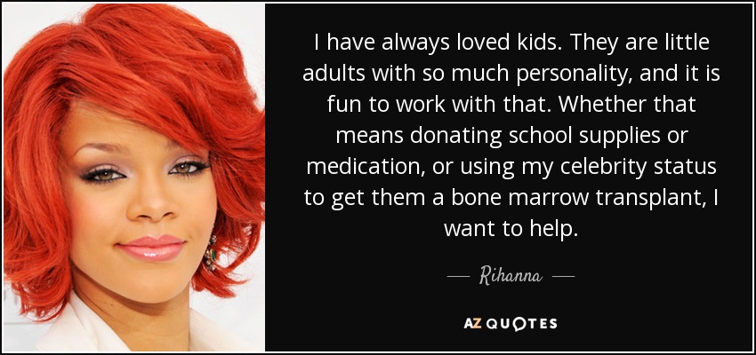 I have always loved kids. They are little adults with so much personality, and it is fun to work with that. Whether that means donating school supplies or medication, or using my celebrity status to get them a bone marrow transplant, I want to help. - Rihanna