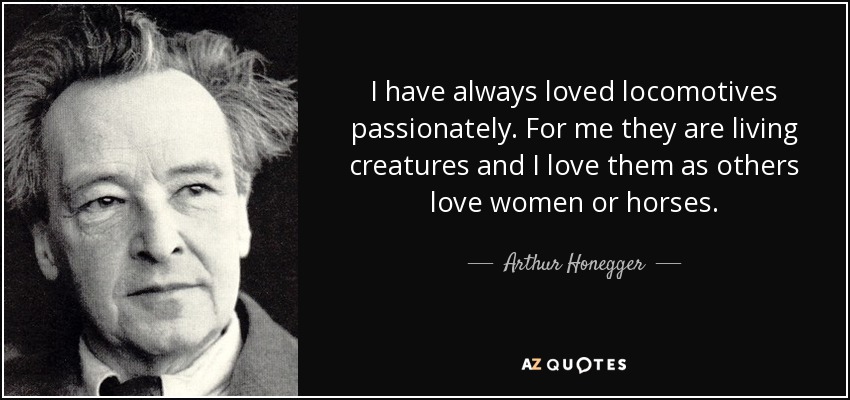 I have always loved locomotives passionately. For me they are living creatures and I love them as others love women or horses. - Arthur Honegger