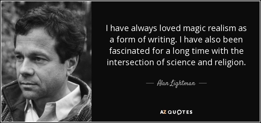 I have always loved magic realism as a form of writing. I have also been fascinated for a long time with the intersection of science and religion. - Alan Lightman