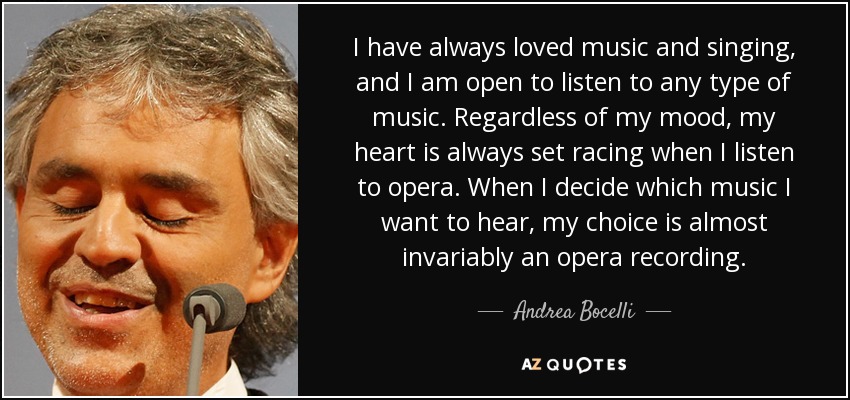 I have always loved music and singing, and I am open to listen to any type of music. Regardless of my mood, my heart is always set racing when I listen to opera. When I decide which music I want to hear, my choice is almost invariably an opera recording. - Andrea Bocelli