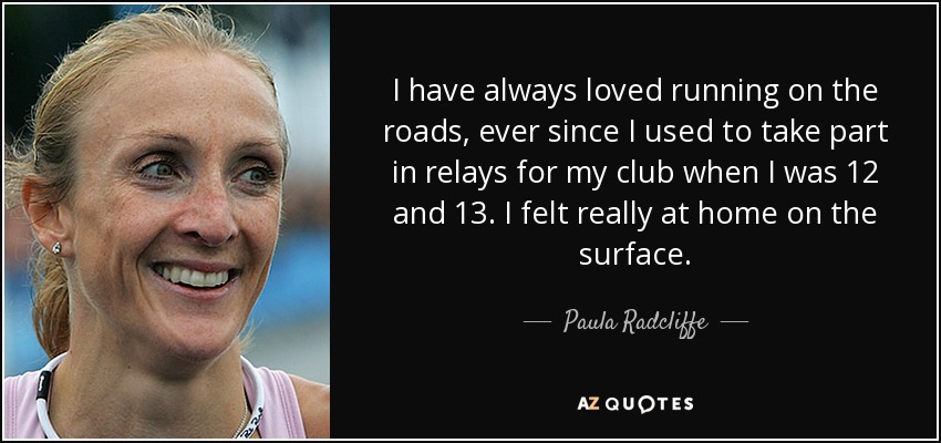 I have always loved running on the roads, ever since I used to take part in relays for my club when I was 12 and 13. I felt really at home on the surface. - Paula Radcliffe
