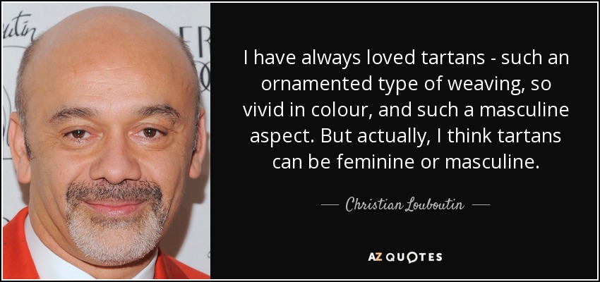 I have always loved tartans - such an ornamented type of weaving, so vivid in colour, and such a masculine aspect. But actually, I think tartans can be feminine or masculine. - Christian Louboutin