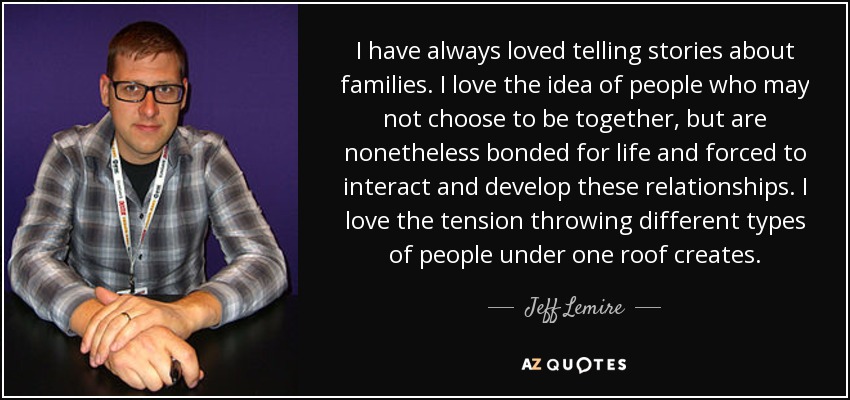 I have always loved telling stories about families. I love the idea of people who may not choose to be together, but are nonetheless bonded for life and forced to interact and develop these relationships. I love the tension throwing different types of people under one roof creates. - Jeff Lemire