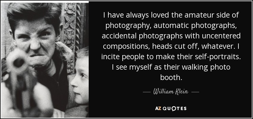 I have always loved the amateur side of photography, automatic photographs, accidental photographs with uncentered compositions, heads cut off, whatever. I incite people to make their self-portraits. I see myself as their walking photo booth. - William Klein