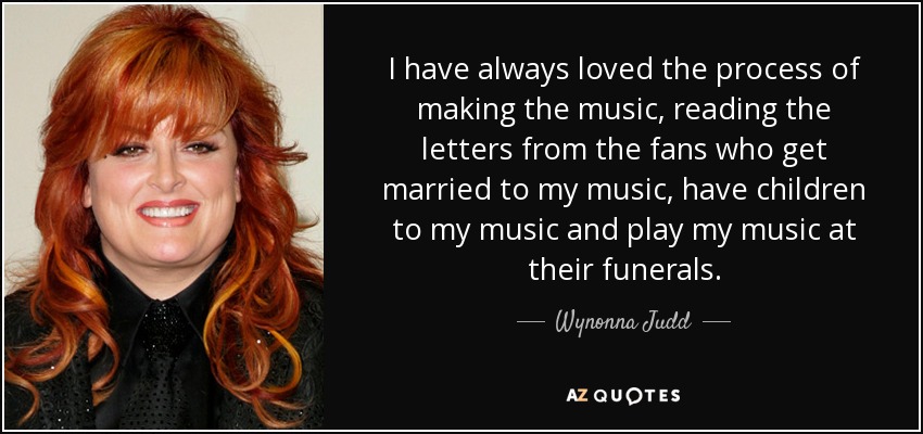 I have always loved the process of making the music, reading the letters from the fans who get married to my music, have children to my music and play my music at their funerals. - Wynonna Judd