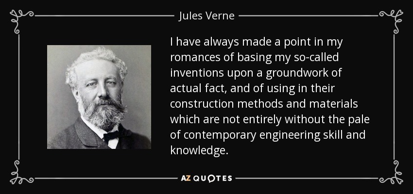 I have always made a point in my romances of basing my so-called inventions upon a groundwork of actual fact, and of using in their construction methods and materials which are not entirely without the pale of contemporary engineering skill and knowledge. - Jules Verne