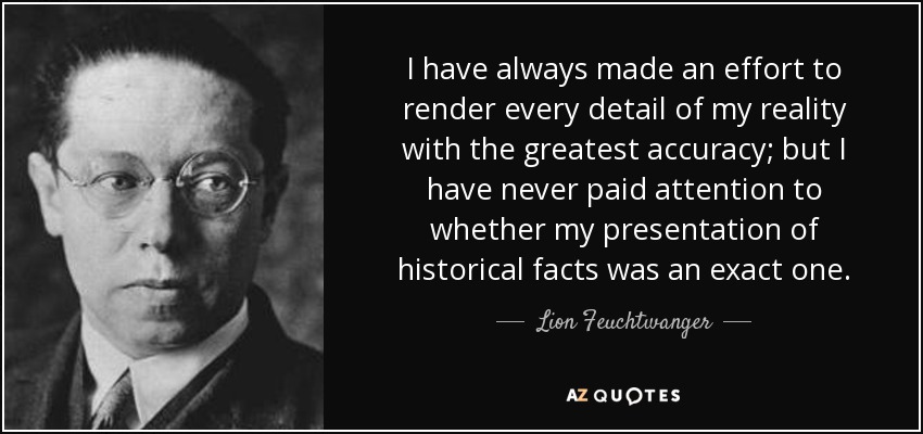 I have always made an effort to render every detail of my reality with the greatest accuracy; but I have never paid attention to whether my presentation of historical facts was an exact one. - Lion Feuchtwanger