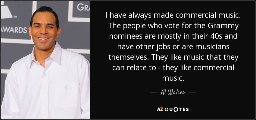 I have always made commercial music. The people who vote for the Grammy nominees are mostly in their 40s and have other jobs or are musicians themselves. They like music that they can relate to - they like commercial music. - Al Walser