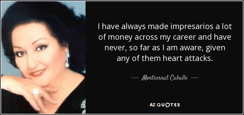 I have always made impresarios a lot of money across my career and have never, so far as I am aware, given any of them heart attacks. - Montserrat Caballe