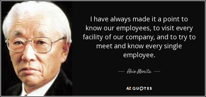 I have always made it a point to know our employees, to visit every facility of our company, and to try to meet and know every single employee. - Akio Morita