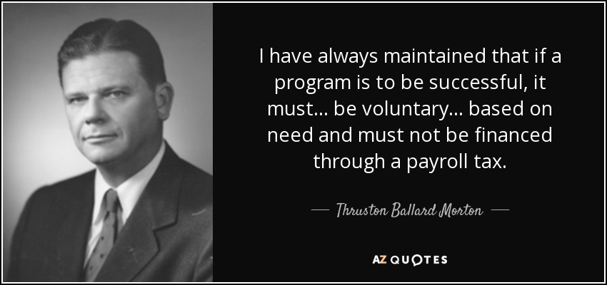 I have always maintained that if a program is to be successful, it must... be voluntary... based on need and must not be financed through a payroll tax. - Thruston Ballard Morton