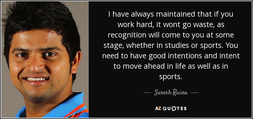 I have always maintained that if you work hard, it wont go waste, as recognition will come to you at some stage, whether in studies or sports. You need to have good intentions and intent to move ahead in life as well as in sports. - Suresh Raina