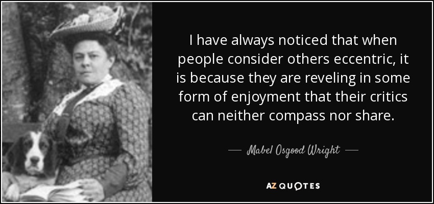 I have always noticed that when people consider others eccentric, it is because they are reveling in some form of enjoyment that their critics can neither compass nor share. - Mabel Osgood Wright