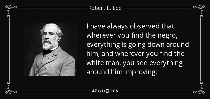 I have always observed that wherever you find the negro, everything is going down around him, and wherever you find the white man, you see everything around him improving. - Robert E. Lee