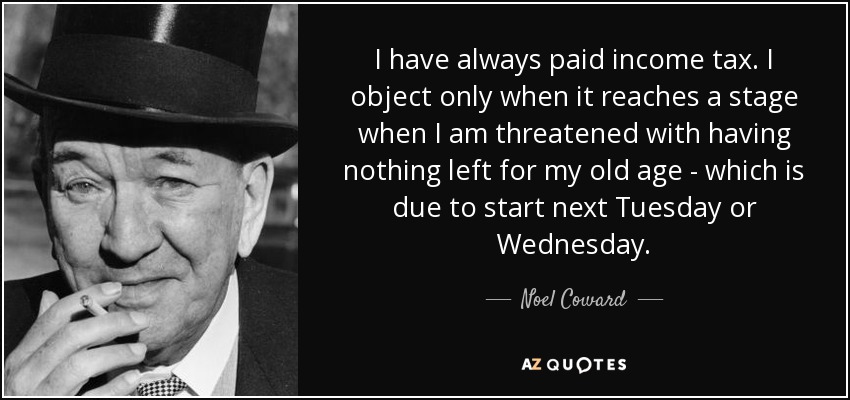 I have always paid income tax. I object only when it reaches a stage when I am threatened with having nothing left for my old age - which is due to start next Tuesday or Wednesday. - Noel Coward