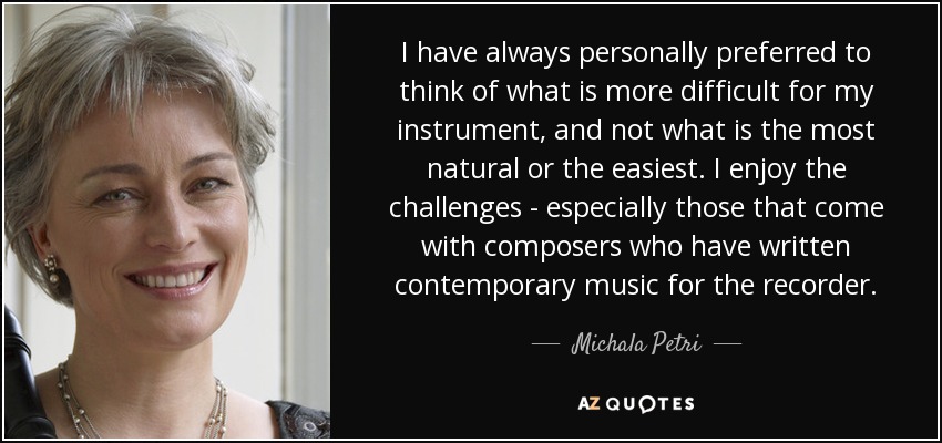 I have always personally preferred to think of what is more difficult for my instrument, and not what is the most natural or the easiest. I enjoy the challenges - especially those that come with composers who have written contemporary music for the recorder. - Michala Petri