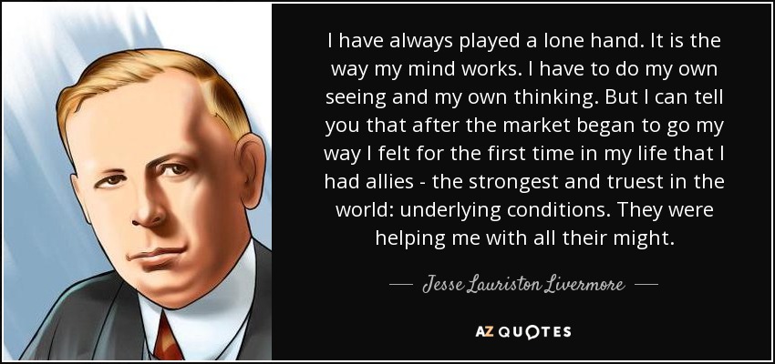 I have always played a lone hand. It is the way my mind works. I have to do my own seeing and my own thinking. But I can tell you that after the market began to go my way I felt for the first time in my life that I had allies - the strongest and truest in the world: underlying conditions. They were helping me with all their might. - Jesse Lauriston Livermore