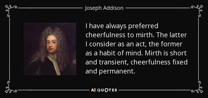 I have always preferred cheerfulness to mirth. The latter I consider as an act, the former as a habit of mind. Mirth is short and transient, cheerfulness fixed and permanent. - Joseph Addison