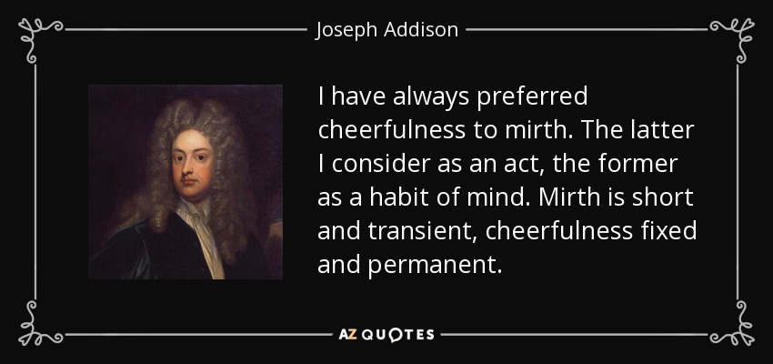 I have always preferred cheerfulness to mirth. The latter I consider as an act, the former as a habit of mind. Mirth is short and transient, cheerfulness fixed and permanent. - Joseph Addison