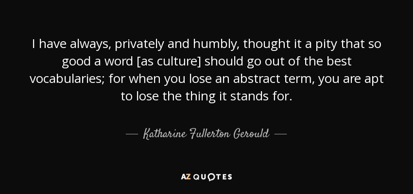 I have always, privately and humbly, thought it a pity that so good a word [as culture] should go out of the best vocabularies; for when you lose an abstract term, you are apt to lose the thing it stands for. - Katharine Fullerton Gerould