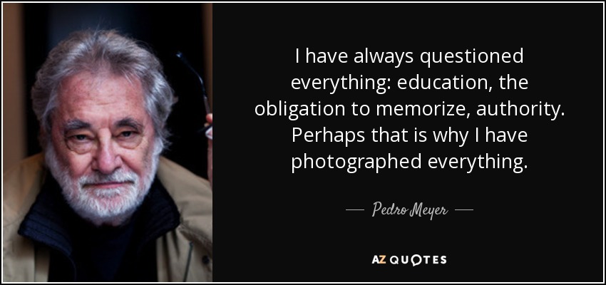 I have always questioned everything: education, the obligation to memorize, authority. Perhaps that is why I have photographed everything. - Pedro Meyer
