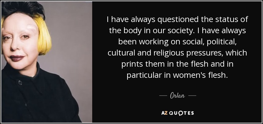 I have always questioned the status of the body in our society. I have always been working on social, political, cultural and religious pressures, which prints them in the flesh and in particular in women's flesh. - Orlan