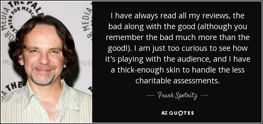 I have always read all my reviews, the bad along with the good (although you remember the bad much more than the good!). I am just too curious to see how it's playing with the audience, and I have a thick-enough skin to handle the less charitable assessments. - Frank Spotnitz