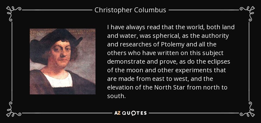 I have always read that the world, both land and water, was spherical, as the authority and researches of Ptolemy and all the others who have written on this subject demonstrate and prove, as do the eclipses of the moon and other experiments that are made from east to west, and the elevation of the North Star from north to south. - Christopher Columbus