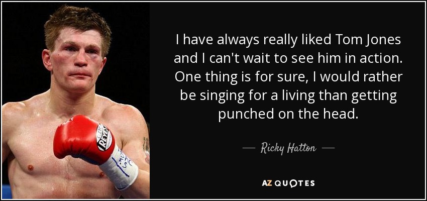 I have always really liked Tom Jones and I can't wait to see him in action. One thing is for sure, I would rather be singing for a living than getting punched on the head. - Ricky Hatton