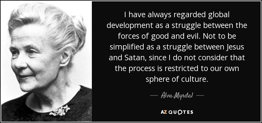 I have always regarded global development as a struggle between the forces of good and evil. Not to be simplified as a struggle between Jesus and Satan, since I do not consider that the process is restricted to our own sphere of culture. - Alva Myrdal