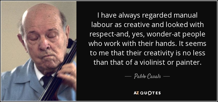 I have always regarded manual labour as creative and looked with respect-and, yes, wonder-at people who work with their hands. It seems to me that their creativity is no less than that of a violinist or painter. - Pablo Casals