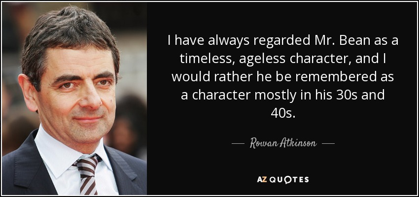I have always regarded Mr. Bean as a timeless, ageless character, and I would rather he be remembered as a character mostly in his 30s and 40s. - Rowan Atkinson