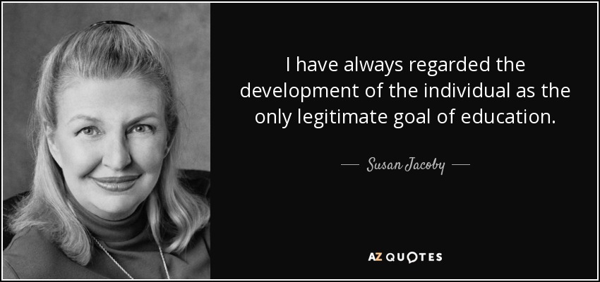 I have always regarded the development of the individual as the only legitimate goal of education. - Susan Jacoby