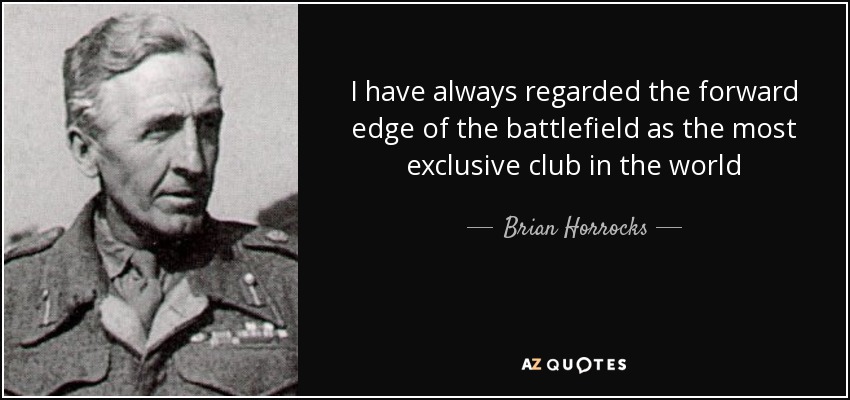 I have always regarded the forward edge of the battlefield as the most exclusive club in the world - Brian Horrocks