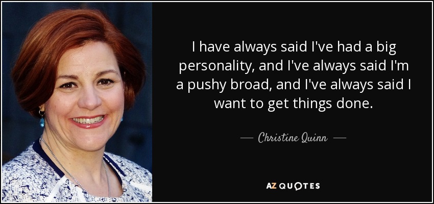 I have always said I've had a big personality, and I've always said I'm a pushy broad, and I've always said I want to get things done. - Christine Quinn