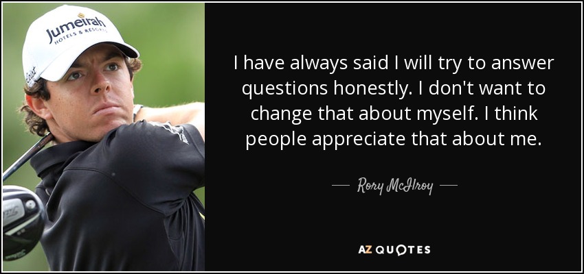 I have always said I will try to answer questions honestly. I don't want to change that about myself. I think people appreciate that about me. - Rory McIlroy