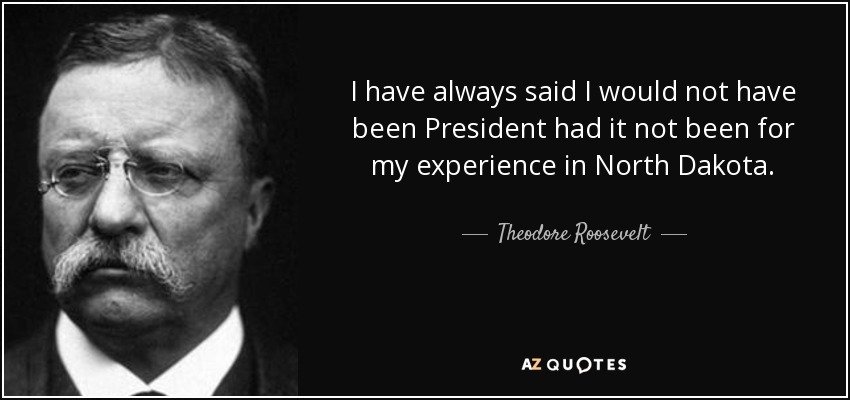 I have always said I would not have been President had it not been for my experience in North Dakota. - Theodore Roosevelt