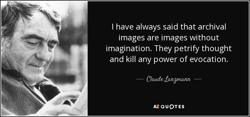 I have always said that archival images are images without imagination. They petrify thought and kill any power of evocation. - Claude Lanzmann