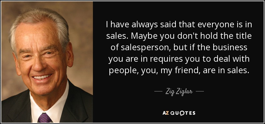 I have always said that everyone is in sales. Maybe you don't hold the title of salesperson, but if the business you are in requires you to deal with people, you, my friend, are in sales. - Zig Ziglar