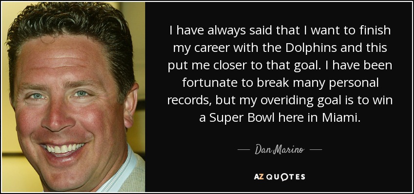 I have always said that I want to finish my career with the Dolphins and this put me closer to that goal. I have been fortunate to break many personal records, but my overiding goal is to win a Super Bowl here in Miami. - Dan Marino