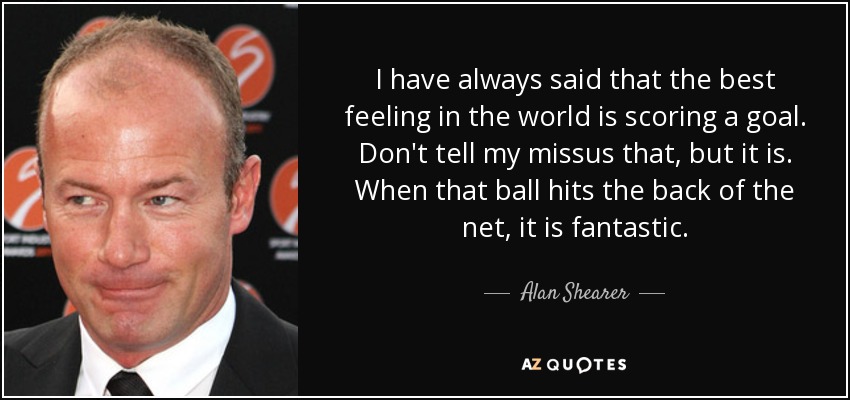 I have always said that the best feeling in the world is scoring a goal. Don't tell my missus that, but it is. When that ball hits the back of the net, it is fantastic. - Alan Shearer