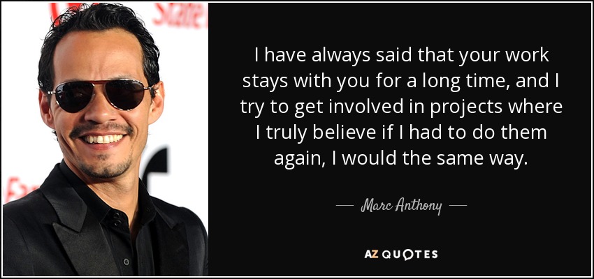 I have always said that your work stays with you for a long time, and I try to get involved in projects where I truly believe if I had to do them again, I would the same way. - Marc Anthony