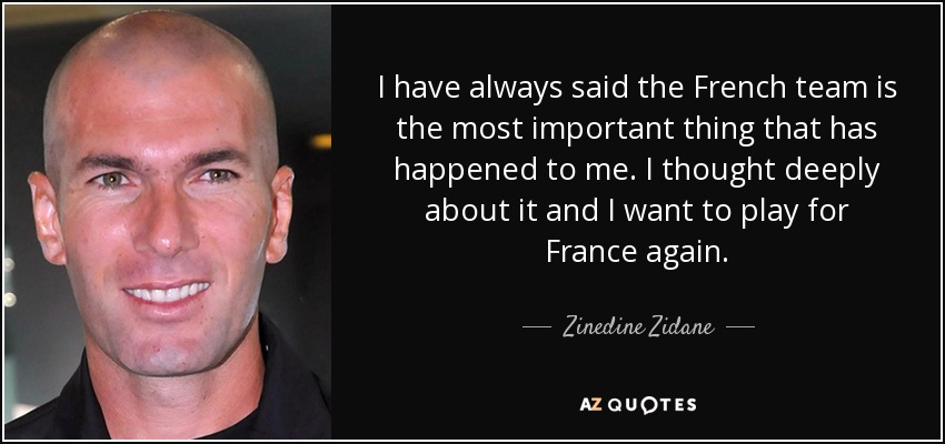 I have always said the French team is the most important thing that has happened to me. I thought deeply about it and I want to play for France again. - Zinedine Zidane