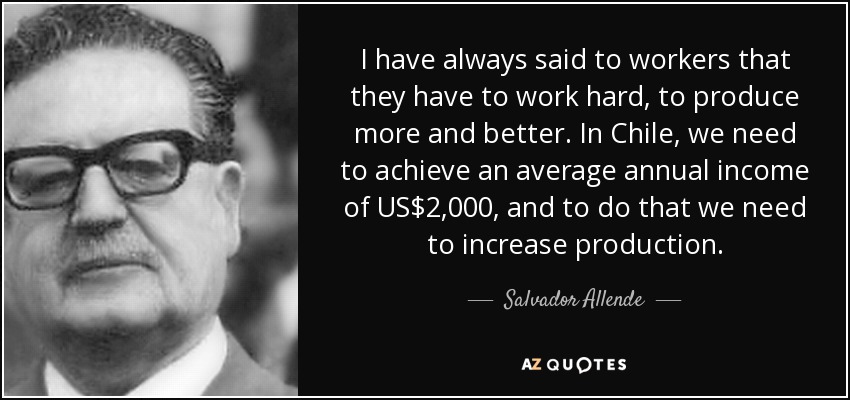 I have always said to workers that they have to work hard, to produce more and better. In Chile, we need to achieve an average annual income of US$2,000, and to do that we need to increase production. - Salvador Allende