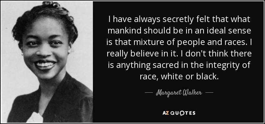 I have always secretly felt that what mankind should be in an ideal sense is that mixture of people and races. I really believe in it. I don't think there is anything sacred in the integrity of race, white or black. - Margaret Walker