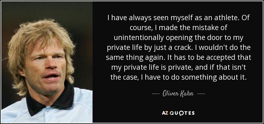 I have always seen myself as an athlete. Of course, I made the mistake of unintentionally opening the door to my private life by just a crack. I wouldn't do the same thing again. It has to be accepted that my private life is private, and if that isn't the case, I have to do something about it. - Oliver Kahn